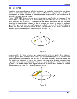La elipse
55
5.0 LA ELIPSE
La elipse tiene propiedades de reflexión similares a la parábola, por ejemplo, cuando se
coloca un emisor de ondas en un foco, éstas se reflejarán en las paredes de la elipse y
convergerán en el otro. También, se puede mencionar la aplicación de este concepto en la
formulación de las leyes de Kepler.
Kepler (1571-1630) determinó que los movimientos de los planetas se rigen por leyes
matemáticas. Esta aplicación de la matemática para describir fenómenos naturales fue
muy novedosa en su época. La primera ley de Kepler establece que los planetas
describen órbitas elípticas estando el Sol en uno de sus focos. La elipse es un lugar
geométrico que en el plano cumple la siguiente condición: la suma de la distancia de uno
de los dos focos a cualquier punto de la elipse y la distancia de ese mismo punto de la
elipse al otro foco es siempre la misma cantidad, es decir 2
1 l
l + .
Figura 47
La segunda ley de Kepler establece que los planetas barren áreas iguales de la elipse en
tiempos iguales. Esta ley de áreas equivale a que la velocidad angular de un planeta, varía
en su movimiento alrededor del Sol. Es decir, que cuando el planeta está más alejado del
Sol (afelio), su velocidad es menor que cuando está más cerca de éste (perihelio). Las
regiones coloreadas en anaranjado y verde (de igual área) son barridas en tiempos
iguales. En el mismo tiempo, en la región anaranjada, el planeta debe recorrer un arco de
elipse de mayor longitud, por lo que debe ir más rápido.
Figura 48
 