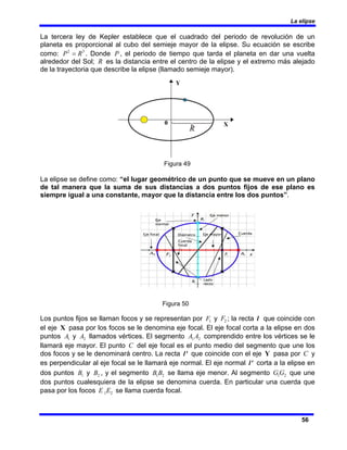 La elipse
56
La tercera ley de Kepler establece que el cuadrado del periodo de revolución de un
planeta es proporcional al cubo del semieje mayor de la elipse. Su ecuación se escribe
como: 3
2
R
P = . Donde P , el periodo de tiempo que tarda el planeta en dar una vuelta
alrededor del Sol; R es la distancia entre el centro de la elipse y el extremo más alejado
de la trayectoria que describe la elipse (llamado semieje mayor).
Figura 49
La elipse se define como: “el lugar geométrico de un punto que se mueve en un plano
de tal manera que la suma de sus distancias a dos puntos fijos de ese plano es
siempre igual a una constante, mayor que la distancia entre los dos puntos”.
Figura 50
Los puntos fijos se llaman focos y se representan por 1
F y 2
F ; la recta l que coincide con
el eje X pasa por los focos se le denomina eje focal. El eje focal corta a la elipse en dos
puntos 1
A y 2
A llamados vértices. El segmento 2
1 A
A comprendido entre los vértices se le
llamará eje mayor. El punto C del eje focal es el punto medio del segmento que une los
dos focos y se le denominará centro. La recta '
l que coincide con el eje Y pasa por C y
es perpendicular al eje focal se le llamará eje normal. El eje normal '
l corta a la elipse en
dos puntos 1
B y 2
B , y el segmento 2
1B
B se llama eje menor. Al segmento 2
1G
G que une
dos puntos cualesquiera de la elipse se denomina cuerda. En particular una cuerda que
pasa por los focos 2
1E
E se llama cuerda focal.
 