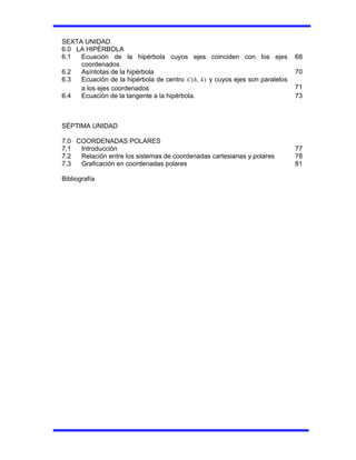 SEXTA UNIDAD
6.0 LA HIPÉRBOLA
6.1 Ecuación de la hipérbola cuyos ejes coinciden con los ejes
coordenados
68
6.2 Asíntotas de la hipérbola 70
6.3 Ecuación de la hipérbola de centro )
,
( k
h
C y cuyos ejes son paralelos
a los ejes coordenados 71
6.4 Ecuación de la tangente a la hipérbola. 73
SÉPTIMA UNIDAD
7.0 COORDENADAS POLARES
7.1 Introducción 77
7.2 Relación entre los sistemas de coordenadas cartesianas y polares 78
7.3 Graficación en coordenadas polares 81
Bibliografía
 