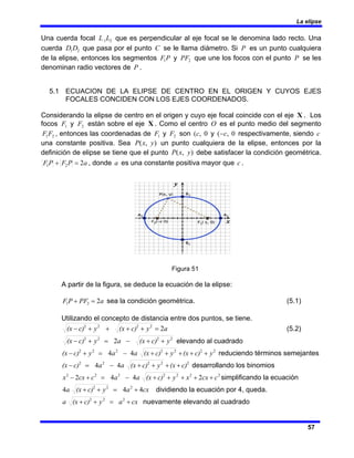 La elipse
57
Una cuerda focal 2
1L
L que es perpendicular al eje focal se le denomina lado recto. Una
cuerda 2
1D
D que pasa por el punto C se le llama diámetro. Si P es un punto cualquiera
de la elipse, entonces los segmentos P
F1 y 2
PF que une los focos con el punto P se les
denominan radio vectores de P .
5.1 ECUACION DE LA ELIPSE DE CENTRO EN EL ORIGEN Y CUYOS EJES
FOCALES CONCIDEN CON LOS EJES COORDENADOS.
Considerando la elipse de centro en el origen y cuyo eje focal coincide con el eje X . Los
focos 1
F y 2
F están sobre el eje X . Como el centro O es el punto medio del segmento
2
1F
F , entonces las coordenadas de 1
F y 2
F son 0
,
(c y 0
,
( c
− respectivamente, siendo c
una constante positiva. Sea )
,
( y
x
P un punto cualquiera de la elipse, entonces por la
definición de elipse se tiene que el punto )
,
( y
x
P debe satisfacer la condición geométrica.
a
P
F
P
F 2
2
1 =
+ , donde a es una constante positiva mayor que c .
Figura 51
A partir de la figura, se deduce la ecuación de la elipse:
a
PF
P
F 2
2
1 =
+ sea la condición geométrica. (5.1)
Utilizando el concepto de distancia entre dos puntos, se tiene.
a
y
c)
(x
y
c)
(x 2
2
2
2
2
=
+
+
+
+
− (5.2)
2
2
2
2
2 y
c)
(x
a
y
c)
(x +
+
−
=
+
− elevando al cuadrado
2
2
2
2
2
2
2
4
4 y
c)
(x
y
c)
(x
a
a
y
c)
(x +
+
+
+
+
−
=
+
− reduciendo términos semejantes
2
2
2
2
2
4
4 c)
(x
y
c)
(x
a
a
c)
(x +
+
+
+
−
=
− desarrollando los binomios
2
2
2
2
2
2
2
2
4
4
2 c
cx
x
y
c)
(x
a
a
c
cx
x +
+
+
+
+
−
=
+
− simplificando la ecuación
cx
a
y
c)
(x
a 4
4
4 2
2
2
+
=
+
+ dividiendo la ecuación por 4, queda.
cx
a
y
c)
(x
a +
=
+
+ 2
2
2
nuevamente elevando al cuadrado
 