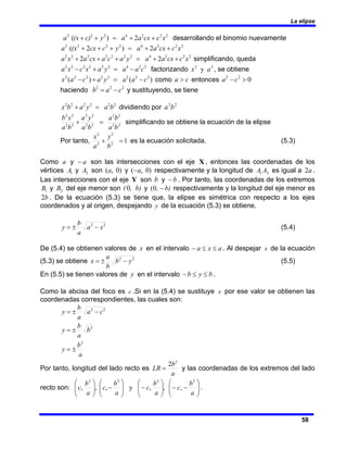 La elipse
58
2
2
2
4
2
2
2
2
)
( x
c
cx
a
a
y
c)
(x
a +
+
=
+
+ desarrollando el binomio nuevamente
2
2
2
4
2
2
2
2
2
)
2
( x
c
cx
a
a
y
c
cx
(x
a +
+
=
+
+
+
2
2
2
4
2
2
2
2
2
2
2
2
2 x
c
cx
a
a
y
a
c
a
cx
a
x
a +
+
=
+
+
+ simplificando, queda
2
2
4
2
2
2
2
2
2
c
a
a
y
a
x
c
x
a −
=
+
− factorizando 2
2
y a
x , se obtiene
)
(
)
( 2
2
2
2
2
2
2
2
c
a
a
y
a
c
a
x −
=
+
− como c
a > entonces 0
2
2
>
− c
a
haciendo 2
2
2
c
a
b −
= y sustituyendo, se tiene
2
2
2
2
2
2
b
a
y
a
b
x =
+ dividiendo por 2
2
b
a
b
a
b
a
b
a
y
a
b
a
x
b
2
2
2
2
2
2
2
2
2
2
2
2
=
+ simplificando se obtiene la ecuación de la elipse
Por tanto,
b
y
a
x
1
2
2
2
2
=
+ es la ecuación solicitada. (5.3)
Como a y a
− son las intersecciones con el eje X , entonces las coordenadas de los
vértices 1
A y 2
A son )
0
,
(a y )
0
,
( a
− respectivamente y la longitud de 2
1 A
A es igual a a
2 .
Las intersecciones con el eje Y son b y b
− . Por tanto, las coordenadas de los extremos
1
B y 2
B del eje menor son , b)
(0 y b)
, −
0
( respectivamente y la longitud del eje menor es
b
2 . De la ecuación (5.3) se tiene que, la elipse es simétrica con respecto a los ejes
coordenados y al origen, despejando y de la ecuación (5.3) se obtiene.
2
2
x
a
a
b
y −
±
= (5.4)
De (5.4) se obtienen valores de x en el intervalo a
x
a ≤
≤
− . Al despejar x de la ecuación
(5.3) se obtiene 2
2
y
b
b
a
x −
±
= (5.5)
En (5.5) se tienen valores de y en el intervalo b
y
b ≤
≤
− .
Como la abcisa del foco es c .Si en la (5.4) se sustituye x por ese valor se obtienen las
coordenadas correspondientes, las cuales son:
a
b
y
b
a
b
y
c
a
a
b
y
2
2
2
2
±
=
±
=
−
±
=
Por tanto, longitud del lado recto es
a
b
LR
2
2
= y las coordenadas de los extremos del lado
recto son: ⎟
⎟
⎠
⎞
⎜
⎜
⎝
⎛
−
−
⎟
⎟
⎠
⎞
⎜
⎜
⎝
⎛
−
⎟
⎟
⎠
⎞
⎜
⎜
⎝
⎛
−
⎟
⎟
⎠
⎞
⎜
⎜
⎝
⎛
a
b
c
a
b
c
a
b
c
a
b
c
2
2
2
2
,
,
,
y
,
,
, .
 