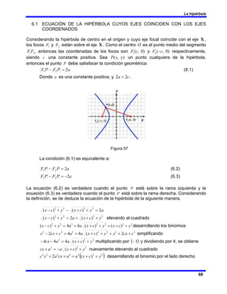 La hipérbola
68
6.1 ECUACIÓN DE LA HIPÉRBOLA CUYOS EJES COINCIDEN CON LOS EJES
COORDENADOS
Considerando la hipérbola de centro en el origen y cuyo eje focal coincide con el eje X ,
los focos 1
F y 2
F están sobre el eje X . Como el centro O es el punto medio del segmento
2
1F
F , entonces las coordenadas de los focos son )
0
,
(
1 c
F y )
0
,
(
2 c
F − respectivamente,
siendo c una constante positiva. Sea )
y
,
(x
P un punto cualquiera de la hipérbola,
entonces el punto P debe satisfacer la condición geométrica:
a
P
F
P
F 2
2
1 =
− (6.1)
Donde a es una constante positiva, y c
a 2
2 < .
Figura 57
La condición (6.1) es equivalente a:
a
P
F
P
F 2
2
1 =
− (6.2)
a
P
F
P
F 2
2
1 −
=
− (6.3)
La ecuación (6.2) es verdadera cuando el punto P está sobre la rama izquierda y la
ecuación (6.3) es verdadera cuando el punto P está sobre la rama derecha. Considerando
la definición, se de deduce la ecuación de la hipérbola de la siguiente manera.
a
y
c
x
y
c
x 2
)
(
)
( 2
2
2
2
=
+
+
−
+
−
2
2
2
2
)
(
2
)
( y
c
x
a
y
c
x +
+
+
=
+
− elevando al cuadrado
2
2
2
2
2
2
2
)
(
)
(
4
4
)
( y
c
x
y
c
x
a
a
y
c
x +
+
+
+
+
+
=
+
− desarrollando los binomios
2
2
2
2
2
2
2
2
)
(
4
4
2 c
cx
x
y
c
x
a
a
c
cx
x +
+
+
+
+
+
=
+
− simplificando
2
2
2
)
(
4
4
4 y
c
x
a
a
cx +
+
=
−
− multiplicando por ( )
1
− y dividiendo por 4, se obtiene
2
2
2
)
( y
c
x
a
a
cx +
+
−
=
+ nuevamente elevando al cuadrado
( )
2
2
2
4
2
2
2
)
(
2 y
c
x
a
a
cx
a
x
c +
+
=
+
+ desarrollando el binomio por el lado derecho
 