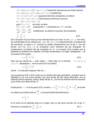 La hipérbola
69
( )
2
2
2
2
4
2
2
2
2
2 y
c
cx
x
a
a
cx
a
x
c +
+
+
=
+
+ realizando operaciones por el lado derecho
2
2
2
2
2
2
2
4
2
2
2
2
2 y
a
c
a
cx
a
x
a
a
cx
a
x
c +
+
+
=
+
+ simplificando
2
2
2
2
2
2
4
2
2
y
a
c
a
x
a
a
x
c +
+
=
+ agrupando términos semejantes, se obtiene
4
2
2
2
2
2
2
2
2
a
c
a
y
a
x
a
x
c −
=
−
− factorizando los términos comunes
)
(
)
( 2
2
2
2
2
2
2
2
a
c
a
y
a
x
a
c −
=
−
−
pero 2
2
2
a
c
b −
= , por tanto, se tiene
2
2
2
2
2
2
b
a
y
a
x
b =
− sustituyendo 2
b y dividiendo por 2
2
b
a , se tiene
2
2
2
2
2
2
2
2
2
2
2
2
b
a
b
a
b
a
y
a
b
a
x
b
=
− simplificando, se obtiene la ecuación de la hipérbola
1
2
2
2
2
=
−
b
y
a
x
(6.4)
De la ecuación (6.4) se tiene que las intersecciones con el eje X son a y a
− . Por tanto,
las coordenadas de los vértices son: )
0
,
(
1 a
A y )
0
,
(
2 a
A − respectivamente, la longitud del
eje transverso, es igual a a
2 . Aunque no existen intersecciones con el eje Y , los dos
puntos )
0
1 , b
(
B y b)
,
(
B −
0
2 se consideran como extremos del eje conjugado. En
consecuencia, la longitud del eje conjugado es b
2 . La ecuación (6.4) muestra que la
hipérbola es simétrica con respecto a los ejes coordenados y al origen. Despejando y de
la ecuación (6.4) resulta.
2
2
a
x
a
b
y −
±
= (6.5)
Para que los valores de y sean reales, x debe estar en el intervalo a
x −
≤
<
∞
− y
∞
<
≤ x
a . Despejando x de la ecuación (6.4 se obtiene.
2
2
b
y
b
a
x +
±
= (6.6)
donde x es real para cualquier valor de y .
Las ecuaciones (6.5) y (6.6), junto con la simetría del lugar geométrico, muestran que la
hipérbola no es una curva cerrada, sino que consta de dos ramas diferentes, una se
extiende hacia la derecha, arriba y abajo del eje X , y la otra se extiende hacia la izquierda
y por arriba y por abajo del eje X .
Sustituyendo c
x = en la ecuación (6.5), se tiene:
a
b
b
a
b
a
c
a
b
y
2
2
2
2
±
=
±
=
−
±
= de donde
se obtiene que el lado recto es
a
b2
2
y la excentricidad está definida por:
1
>
=
a
c
e
Si el centro de la hipérbola está en el origen, pero su eje focal coincide con el eje Y ,
entonces su ecuación es: 1
2
2
2
2
=
−
b
x
a
y
. (6.7 )
 