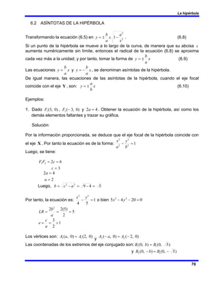 La hipérbola
70
6.2 ASÍNTOTAS DE LA HIPÉRBOLA
Transformando la ecuación (6.5) en 2
2
1
x
a
x
a
b
y −
±
= . (6.8)
Si un punto de la hipérbola se mueve a lo largo de la curva, de manera que su abcisa x
aumenta numéricamente sin límite, entonces el radical de la ecuación (6.8) se aproxima
cada vez más a la unidad; y por tanto, tomar la forma de x
a
b
y ±
= (6.9)
Las ecuaciones x
a
b
y = y x
a
b
y −
= , se denominan asíntotas de la hipérbola.
De igual manera, las ecuaciones de las asíntotas de la hipérbola, cuando el eje focal
coincide con el eje Y , son: x
b
a
y ±
= (6.10)
Ejemplos:
1. Dado )
0
,
3
(
1
F , )
0
,
3
(
2 −
F y 4
2 =
a . Obtener la ecuación de la hipérbola, así como los
demás elementos faltantes y trazar su gráfica.
Solución:
Por la información proporcionada, se deduce que el eje focal de la hipérbola coincide con
el eje X . Por tanto la ecuación es de la forma: 1
2
2
2
2
=
−
b
y
a
x
Luego, se tiene:
3
6
2
2
1
=
=
=
c
c
F
F
2
4
2
=
=
a
a
Luego, 5
4
9
2
2
=
−
=
−
= a
c
b
Por tanto, la ecuación es: 1
5
4
2
2
=
−
y
x
o bien 0
20
4
5 2
2
=
−
− y
x
5
2
)
5
(
2
2 2
=
=
=
a
b
LR
1
2
3
>
=
=
a
c
e
Los vértices son: )
0
,
2
(
)
0
,
( 1
1 A
a
A =
y
)
0
,
2
(
)
0
,
( 2
2 −
=
− A
a
A
Las coordenadas de los extremos del eje conjugado son: )
5
,
0
(
)
,
0
( 1
1 B
b
B =
y )
5
,
0
(
)
,
0
( 1
2 −
=
− B
b
B
 