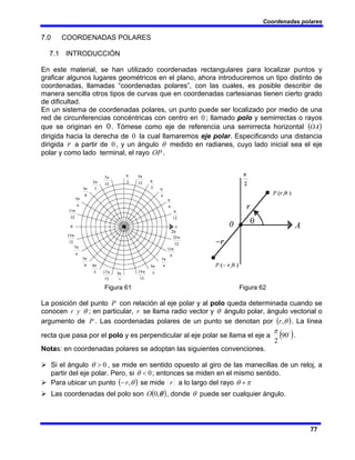 Coordenadas polares
77
7.0 COORDENADAS POLARES
7.1 INTRODUCCIÓN
En este material, se han utilizado coordenadas rectangulares para localizar puntos y
graficar algunos lugares geométricos en el plano, ahora introduciremos un tipo distinto de
coordenadas, llamadas “coordenadas polares”, con las cuales, es posible describir de
manera sencilla otros tipos de curvas que en coordenadas cartesianas tienen cierto grado
de dificultad.
En un sistema de coordenadas polares, un punto puede ser localizado por medio de una
red de circunferencias concéntricas con centro en 0 ; llamado polo y semirrectas o rayos
que se originan en 0. Tómese como eje de referencia una semirrecta horizontal ( )
OA
dirigida hacia la derecha de 0 la cual llamaremos eje polar. Especificando una distancia
dirigida r a partir de 0 , y un ángulo θ medido en radianes, cuyo lado inicial sea el eje
polar y como lado terminal, el rayo OP .
Figura 61 Figura 62
La posición del punto P con relación al eje polar y al polo queda determinada cuando se
conocen θ
y
r ; en particular, r se llama radio vector y θ ángulo polar, ángulo vectorial o
argumento de P . Las coordenadas polares de un punto se denotan por ( )
θ
,
r . La línea
recta que pasa por el polo y es perpendicular al eje polar se llama el eje a ( )
o
90
2
π
.
Notas: en coordenadas polares se adoptan las siguientes convenciones.
¾ Si el ángulo 0
>
θ , se mide en sentido opuesto al giro de las manecillas de un reloj, a
partir del eje polar. Pero, si 0
<
θ ; entonces se miden en el mismo sentido.
¾ Para ubicar un punto ( )
θ
,
r
− se mide r a lo largo del rayo π
θ +
¾ Las coordenadas del polo son ( )
θ
,
0
O , donde θ puede ser cualquier ángulo.
 