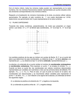 Coordenadas rectangulares
2
Con el mismo criterio, todos los números reales pueden ser representados en la recta
numérica. Así, los números fraccionarios estarán representados por puntos situados entre
dos divisiones correspondientes a los números enteros.
Respecto a la localización de números irracionales en la recta, es preciso utilizar valores
aproximados. Por ejemplo, el valor numérico de 2 con cuatro decimales es 1.4142,
basta tomar una aproximación de1.4 para representarse en la recta numérica.
1.2 PLANO CARTESIANO
Trazando dos rectas numéricas, perpendiculares, de modo que presenten un origen
común. Las rectas '
XX y '
YY se llaman ejes coordenados, '
XX es el eje X , '
YY es el eje
Y .
Figura 3
Los sentidos positivos de los ejes se indican con puntas de flecha. Si P es un punto del
plano que determinan los ejes coordenados, su distancia al eje Y , se llama abscisa y se
representa por x, y su distancia al eje X se llama ordenada, representándose por y .
La abscisa y la ordenada de un punto reciben el nombre de coordenadas rectangulares
o coordenadas cartesianas. Para expresar un punto P se emplea el símbolo )
,
( y
x
P .
Cuando se tiene un punto fijo, las coordenadas son valores numéricos desconocidos
representados por variables con subíndices o bien por las primeras letras del alfabeto. Por
ejemplo: )
,
( 1
1 y
x
P o )
,
( b
a
P . Para el caso, en que el punto se mueve en el plano, las
coordenadas son desconocidas y se recomienda utilizar variables para representar el
punto P , es decir, )
,
( y
x
P . Con relación a los signos de la abscisa y la ordenada se tienen
las siguientes reglas:
A. La abscisa es positiva a la derecha de '
YY y negativa a la izquierda.
B. La ordenada es positiva arriba de '
XX y negativa debajo.
 