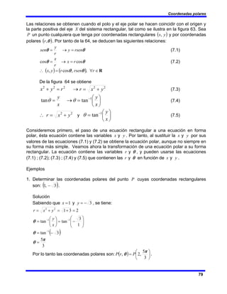 Coordenadas polares
79
Las relaciones se obtienen cuando el polo y el eje polar se hacen coincidir con el origen y
la parte positiva del eje X del sistema rectangular, tal como se ilustra en la figura 63. Sea
P un punto cualquiera que tenga por coordenadas rectangulares ( )
y
x, y por coordenadas
polares ( )
θ
,
r . Por tanto de la 64, se deducen las siguientes relaciones:
θ
θ rsen
y
r
y
sen =
→
= (7.1)
θ
θ cos
cos r
x
r
x
=
→
= (7.2)
( ) ( ) R
∈
∀
=
∴ r
rsen
r
y
x ,
,
cos
, θ
θ
De la figura 64 se obtiene
→
=
+ 2
2
2
r
y
x 2
2
y
x
r +
= (7.3)
⎟
⎠
⎞
⎜
⎝
⎛
=
→
= −
x
y
x
y 1
tan
tan θ
θ (7.4)
2
2
y
x
r +
=
∴ y ⎟
⎠
⎞
⎜
⎝
⎛
= −
x
y
1
tan
θ (7.5)
Consideremos primero, el paso de una ecuación rectangular a una ecuación en forma
polar, ésta ecuación contiene las variables y
x y . Por tanto, al sustituir la y
x y por sus
valores de las ecuaciones (7.1) y (7.2) se obtiene la ecuación polar, aunque no siempre en
su forma más simple. Veamos ahora la transformación de una ecuación polar a su forma
rectangular. La ecuación contiene las variables θ
y
r , y pueden usarse las ecuaciones
(7.1) ; (7.2); (7.3) ; (7.4) y (7.5) que contienen las θ
y
r en función de y
x y .
Ejemplos
1. Determinar las coordenadas polares del punto P cuyas coordenadas rectangulares
son: ( )
3
,
1 − .
Solución
Sabiendo que 3
1 −
=
= y
x y , se tiene:
( )
3
5
3
tan
1
3
tan
tan
2
3
1
1
1
1
2
2
π
θ
θ
θ
=
−
=
⎟
⎟
⎠
⎞
⎜
⎜
⎝
⎛
−
=
⎟
⎠
⎞
⎜
⎝
⎛
=
=
+
=
+
=
−
−
−
x
y
y
x
r
Por lo tanto las coordenadas polares son: ( ) ⎟
⎠
⎞
⎜
⎝
⎛
=
3
5
,
2
,
π
θ P
r
P .
 
