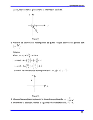 Coordenadas polares
80
Ahora, representemos gráficamente la información obtenida.
Figura 65
2. Obtener las coordenadas rectangulares del punto P cuyas coordenadas polares son:
⎟
⎠
⎞
⎜
⎝
⎛
3
2
,
4
π
.
Solución
Como
3
2
4
π
θ =
= y
r se tiene:
3
2
2
3
4
3
2
4
2
2
1
4
3
2
cos
4
cos
=
⎟
⎟
⎠
⎞
⎜
⎜
⎝
⎛
=
⎟
⎠
⎞
⎜
⎝
⎛
=
=
−
=
⎟
⎠
⎞
⎜
⎝
⎛
−
=
⎟
⎠
⎞
⎜
⎝
⎛
=
=
π
θ
π
θ
sen
rsen
y
r
x
Por tanto las coordenadas rectangulares son: ( ) ( )
3
2
,
2
, −
= P
y
x
P .
Figura 66
3. Obtener la ecuación cartesiana de la siguiente ecuación polar
θ
cos
1
1
−
=
r .
4. Determinar la ecuación polar de la siguiente ecuación cartesiana 3
+
= x
y .
 