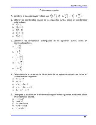Coordenadas polares
83
Problemas propuestos
1. Construye el triángulo, cuyos vértices son: ⎟
⎠
⎞
⎜
⎝
⎛
−
⎟
⎠
⎞
⎜
⎝
⎛
−
⎟
⎠
⎞
⎜
⎝
⎛
6
5
,
4
4
7
,
2
;
3
,
5
π
π
π
R
y
Q
P .
2. Obtener las coordenadas polares de los siguientes puntos, dados en coordenadas
rectangulares.
a. ( )
2
,
2
P
b. ( )
3
,
2
−
Q
c. ( )
2
,
3 −
R
d. ( )
1
,
3 −
S
e. ( )
3
3
,
3
T
3. Determinar las coordenadas rectangulares de los siguientes puntos, dados en
coordenadas polares.
a. ⎟
⎠
⎞
⎜
⎝
⎛
2
,
1
π
b. ⎟
⎠
⎞
⎜
⎝
⎛
3
,
2
π
c. ⎟
⎠
⎞
⎜
⎝
⎛
6
13
,
2
π
d. ⎟
⎠
⎞
⎜
⎝
⎛
−
2
3
,
1
π
e. ⎟
⎠
⎞
⎜
⎝
⎛
−
3
,
3
π
4. Determínese la ecuación en la forma polar de las siguientes ecuaciones dadas en
coordenadas rectangulares.
a. 0
2
5 =
− y
x
b. 2
=
+ y
x
c. 0
2
2
2
=
−
+ x
y
x
d. 10
6
4
2
2
=
+
−
+ y
x
y
x
e. 0
6
3
2 2
2
=
−
− y
x
5. Obténgase la ecuación en el sistema rectangular de las siguientes ecuaciones dadas
en coordenadas polares.
a. θ
cos
5
=
r
b. 7
=
θ
rsen
c. θ
θ cos
+
= sen
r
d. θ
θ cos
r
rsen =
e. 2
2
cos
2
=
θ
r
 