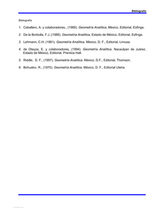 Bibliografía
Bibliografía
1. Caballero, A. y colaboradores., (1989). Geometría Analítica, México, Editorial, Esfinge.
2. De la Borbolla, F.J.;(1988). Geometría Analítica, Estado de México, Editorial, Esfinge.
3. Lehmann, C.H; (1981). Geometría Analítica. México, D. F., Editorial, Limusa.
4. de Oteyza, E. y colaboradores, (1994). Geometría Analítica. Nacaulpan de Juárez,
Estado de México. Editorial, Prentice Hall.
5. Riddle, D. F., (1997). Geometría Analítica. México, D.F., Editorial, Thomson.
6. Bohuslov, R., (1970). Geometría Analítica. México, D. F., Editorial Uteha
View publication stats
View publication stats
 