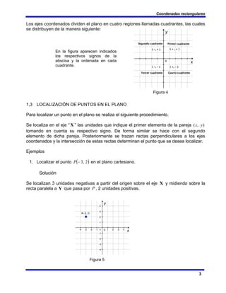 Coordenadas rectangulares
3
Los ejes coordenados dividen el plano en cuatro regiones llamadas cuadrantes, las cuales
se distribuyen de la manera siguiente:
Figura 4
1,3 LOCALIZACIÓN DE PUNTOS EN EL PLANO
Para localizar un punto en el plano se realiza el siguiente procedimiento.
Se localiza en el eje “ X ” las unidades que indique el primer elemento de la pareja )
,
( y
x
tomando en cuenta su respectivo signo. De forma similar se hace con el segundo
elemento de dicha pareja. Posteriormente se trazan rectas perpendiculares a los ejes
coordenados y la intersección de estas rectas determinan el punto que se desea localizar.
Ejemplos
1. Localizar el punto ( )
2
,
3
−
P en el plano cartesiano.
Solución
Se localizan 3 unidades negativas a partir del origen sobre el eje X y midiendo sobre la
recta paralela a Y que pasa por P , 2 unidades positivas.
Figura 5
En la figura aparecen indicados
los respectivos signos de la
abscisa y la ordenada en cada
cuadrante.
 