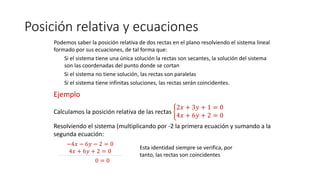 Posición relativa y ecuaciones
Podemos saber la posición relativa de dos rectas en el plano resolviendo el sistema lineal
formado por sus ecuaciones, de tal forma que:
Si el sistema tiene una única solución la rectas son secantes, la solución del sistema
son las coordenadas del punto donde se cortan
Si el sistema no tiene solución, las rectas son paralelas
Si el sistema tiene infinitas soluciones, las rectas serán coincidentes.
Ejemplo
Calculamos la posición relativa de las rectas
2𝑥 + 3𝑦 + 1 = 0
4𝑥 + 6𝑦 + 2 = 0
Resolviendo el sistema (multiplicando por -2 la primera ecuación y sumando a la
segunda ecuación:
0 = 0
−4𝑥 − 6𝑦 − 2 = 0
4𝑥 + 6𝑦 + 2 = 0
Esta identidad siempre se verifica, por
tanto, las rectas son coincidentes
 