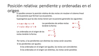 Posición relativa: pendiente y ordenadas en el
origenEs posible conocer la posición relativa de dos rectas sin resolver el sistema lineal
de ecuaciones que forman sus ecuaciones.
Supongamos que las dos rectas tienen por ecuaciones generales las siguientes:
𝒓 ≡ 𝒂𝒙 + 𝒃𝒚 + 𝒄 = 𝟎
𝒓′
≡ 𝒂′𝒙 + 𝒃′𝒚 + 𝒄′ = 𝟎
Las pendientes de ambas rectas
tendrán la forma:
𝒎 = −
𝒂
𝒃
𝒎′ = −
𝒂′
𝒃′
Las ordenadas en el origen de las
rectas tendrán la forma:
𝒏 = −
𝒄
𝒃
𝒏′ = −
𝒄′
𝒃′
Por tanto, si las pendientes son distintas las rectas serán secantes
Si las pendientes son iguales:
Si las ordenadas en el origen son iguales, las rectas son coincidentes
Si las ordenadas en el origen son distintas, las rectas serán paralelas
 
