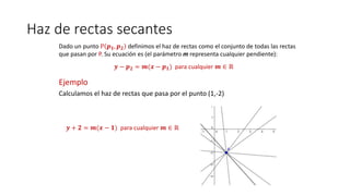 Haz de rectas secantes
Dado un punto P 𝒑 𝟏, 𝒑 𝟐 definimos el haz de rectas como el conjunto de todas las rectas
que pasan por P. Su ecuación es (el parámetro m representa cualquier pendiente):
𝒚 − 𝒑 𝟐 = 𝒎(𝒙 − 𝒑 𝟏) para cualquier 𝒎 ∈ ℝ
Ejemplo
Calculamos el haz de rectas que pasa por el punto (1,-2)
𝒚 + 𝟐 = 𝒎(𝒙 − 𝟏) para cualquier 𝒎 ∈ ℝ
 