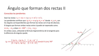Ángulo que forman dos rectas II
Conocidas las pendientes
Sean las rectas 𝑟: 𝑦 = 𝑚𝑥 + 𝑛 y 𝑠: 𝑦 = 𝑚′ 𝑥 + 𝑛′ 𝑥.
Las pendientes verifican que: 𝑡𝑔 ∝1= 𝑚 y 𝑡𝑔 ∝2= 𝑚′ donde ∝1 y ∝2 son
los ángulos correspondientes que forman las rectas con el eje de abscisas.
El ángulo que forman ambas rectas entre sí puede ser expresado como:
∝=∝1 −∝2 o bien ∝= 180 𝑜
− ( ∝1 −∝2).
En ambos casos, utilizando la fórmula trigonométrica de la tangente para
la diferencia de ángulos queda:
𝑡𝑔 ∝=
𝑡𝑔 ∝1 −𝑡𝑔 ∝2
1 + tg ∝1· tg ∝2
=
𝑚 − 𝑚′
1 + 𝑚 · 𝑚′ 𝑑𝑜𝑛𝑑𝑒 0 ≤∝≤ 90 𝑜
∝1 ∝2
∝1-∝2
 