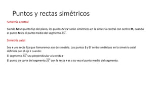 Puntos y rectas simétricos
Siendo M un punto fijo del plano, los puntos S y S’ serán simétricos en la simetría central con centro M, cuando
el punto M es el punto medio del segmento 𝑆𝑆′.
Simetría central
Sea r una recta fija que llamaremos eje de simetría. Los puntos S y S’ serán simétricos en la simetría axial
definida por el eje r cuando:
El segmento 𝑆𝑆′ sea perpendicular a la recta r
El punto de corte del segmento 𝑆𝑆′ con la recta r es a su vez el punto medio del segmento.
Simetría axial
 