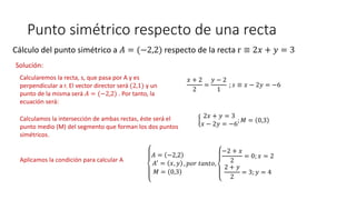 Punto simétrico respecto de una recta
Cálculo del punto simétrico a 𝐴 = (−2,2) respecto de la recta r ≡ 2𝑥 + 𝑦 = 3
Solución:
Calcularemos la recta, s, que pasa por A y es
perpendicular a r. El vector director será (2,1) y un
punto de la misma será 𝐴 = (−2,2) . Por tanto, la
ecuación será:
𝑥 + 2
2
=
𝑦 − 2
1
; 𝑠 ≡ 𝑥 − 2𝑦 = −6
Calculamos la intersección de ambas rectas, éste será el
punto medio (M) del segmento que forman los dos puntos
simétricos.
2𝑥 + 𝑦 = 3
𝑥 − 2𝑦 = −6
; 𝑀 = 0,3
Aplicamos la condición para calcular A
𝐴 = −2,2
𝐴′
= 𝑥, 𝑦
𝑀 = 0,3
, 𝑝𝑜𝑟 𝑡𝑎𝑛𝑡𝑜,
−2 + 𝑥
2
= 0; 𝑥 = 2
2 + 𝑦
2
= 3; 𝑦 = 4
 