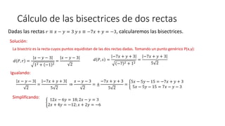 Cálculo de las bisectrices de dos rectas
Dadas las rectas 𝑟 ≡ 𝑥 − 𝑦 = 3 𝑦 𝑠 ≡ −7𝑥 + 𝑦 = −3, calcularemos las bisectrices.
Solución:
La bisectriz es la recta cuyos puntos equidistan de las dos rectas dadas. Tomando un punto genérico P(x,y):
𝑑 𝑃, 𝑟 =
𝑥 − 𝑦 − 3
12 + −1 2
=
𝑥 − 𝑦 − 3
2
𝑑 𝑃, 𝑠 =
−7𝑥 + 𝑦 + 3
−7 2 + 12
=
−7𝑥 + 𝑦 + 3
5 2
Igualando:
𝑥 − 𝑦 − 3
2
=
−7𝑥 + 𝑦 + 3
5 2
⇒
𝑥 − 𝑦 − 3
2
= ±
−7𝑥 + 𝑦 + 3
5 2
=
5𝑥 − 5𝑦 − 15 = −7𝑥 + 𝑦 + 3
5𝑥 − 5𝑦 − 15 = 7𝑥 − 𝑦 − 3
Simplificando:
12𝑥 − 6𝑦 = 18; 2𝑥 − 𝑦 = 3
2𝑥 + 4𝑦 = −12; 𝑥 + 2𝑦 = −6
 