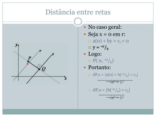 Distância entre ponto e retaA distância entre um ponto e uma reta é calculada unindo o próprio ponto à reta através de um segmento perpendicular a reta. Para estabelecer a distância:equação geral da reta s: ax0 + by0 + c = 0coordenada do ponto: P(x0,y0)