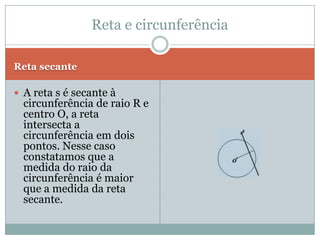 Reta externaReta tangenteA reta s é externa à circunferência de centro O e raio R, então podemos propor a seguinte situação: a distância do centro da circunferência à reta s é maior que o raio da circunferência. D > R.A reta s é tangente à circunferência de centro O e raio R, isto é, a reta s possui um ponto em comum com a circunferência, por isso podemos dizer que a distância entre centro O até a reta s possui a mesma medida. D = R Reta e circunferência