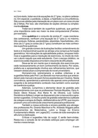 Jacir. J. Venturi


so) livro-texto, tratar-se-á de equações do 2.º grau, no plano cartesia-
no. Em especial, a parábola, a elipse, a hipérbole e a circunferência.
São curvas obtidas pela interseção de um plano com um cone circular
de 2 folhas. Por isso, são chamadas de seções cônicas ou simples-
mente cônicas.
          Tratar-se-á também de superfície quádricas, que ganham
uma importância cada vez maior na área computacional (Fractais,
por exemplo).
          Uma quádrica é o conjunto de pontos E3, cujas coordena-
das cartesianas, verificam uma equação do 2.º grau a, no máximo,
três variáveis. Esferas, parabolóides, elipsóides, hiperbolóides, cilin-
dros (do 2.º grau) e cones (do 2.º grau) constituem as mais conheci-
das superfície quádricas.
          Um grande número de ilustrações facilita o entendimento do
texto e é imprescindível quando se almeja uma conspícua formação
geométrica. Há indicações de aplicabilidade prática, sinopses histó-
ricas e sugestões para a resolução de exercícios, no intuito de moti-
var o aluno naquilo que está estudando. Com o escopo didático, os
exercícios estão dispostos emordem crescente de dificuldade.
          Deve-se ter em mente que à resolução dos exercícios pre-
cede necessariamente um bom conhecimento da teoria. Por vezes,
preferiu-se a apresentação intuitiva aos refinamentos teóricos, que
viessem obstaculizar a compreensão do novel universitário.
          Honraram-nos sobremaneira a análise criteriosa e as
sugestões feitas pelo Prof. Leo Barsotti nos manuscritos que antece-
deram este manual e de quem fomos assistentes por 3 lustros. Nesta
convivência, aprendemos a admirá-lo não apenas como profissional
exigente e de extraordinário conteúdo mas também como exemplo
de coerência e justiça.
          Ademais, cumprimos o elementar dever de gratidão pelo
desprendimento com que os professores Florinda Miyaóka, Osny A.
Dacol, Décio Krause, Ana Maria N. de Oliveira, Luiz Carlos
Domênico e Adilson Longen se dispuseram a ler o manuscrito e apre-
sentar sugestões. O mesmo preito de gratidão estendemos à plêiade
de colegas e amigos do Depto. deMatemática da UFPR, que nos pro-
piciaram uma convivência de crescimento pessoal e profissional.
          Também a nossa profunda e sincera gratidão aos abnega-
dos professores Pe. Oneres Marchiori e Pe. Andreás Wiggers pelos
ensinamentos de Matemática, Latim e Grego no Ensino
Fundamental e Médio em Lages(SC) e antes de tudo exemplos de
altruísmo e dedicação.
          Críticas e sugestões hão de surgir. E serão bem-vindas.
Resta-nos o consolo de ter envidado esforços para empregar util-
mente o nosso tempo.
                                                                O autor
 