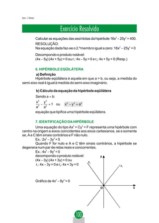 Jacir. J. Venturi



                                      Exercício Resolvido
                    Calcular as equações das assíntotas da hipérbole 16x2 − 25y2 = 400.
                    RESOLUÇÃO:
                    Na equação dada faz-se o 2.ºmembro igual a zero: 16x2 − 25y2 = 0
                    Decompondo o produto notável:
                    (4x − 5y) (4x + 5y) = 0 ou r1: 4x − 5y = 0 e r2: 4x + 5y = 0 (Resp.)

        6. HIPÉRBOLE EQÜILÁTERA
        a) Definição
        Hipérbole eqüilátera é aquela em que a = b, ou seja, a medida do
semi-eixo real é igual à medida do semi-eixo imaginário.

                    b) Cálculo da equação da hipérbole eqüilátera
                    Sendo a = b:
                    x2 y2
                       −   = 1 ou x 2 − y 2 = a2
                    a 2 a2
                    equação que tipifica uma hipérbole eqüilátera.

                    7. IDENTIFICAÇÃO DA HIPÉRBOLE
         Uma equação do tipo Ax2 + Cy2 = F representa uma hipérbole com
centro na origem e eixos coincidentes aos eixos cartesianos, se e somente
se, A e C têm sinais contrários e F não nulo.
         Ex.: 2x2 − 3y2 = 5
         Quando F for nulo e A e C têm sinais contrários, a hipérbole se
degenera num par de retas reais e concorrentes.
         Ex.: 4x2 − 9y2 = 0
         decompondo o produto notável:            y
         (4x − 3y) (4x + 3y) = 0 ou           r2
          r1: 4x − 3y = 0 e r2: 4x + 3y = 0                     r                  1




                    Gráfico de 4x2 − 9y2 = 0 ⇒
                                                                    O                      x
 