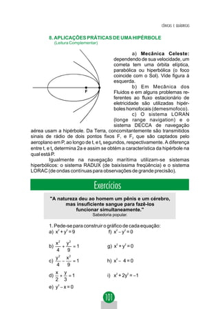 CÔNICAS E QUÁDRICAS


        8. APLICAÇÕES PRÁTICAS DE UMA HIPÉRBOLE
             (Leitura Complementar)

                                                   a) Mecânica Celeste:
                                         dependendo de sua velocidade, um
                                         cometa tem uma órbita elíptica,
                                         parabólica ou hiperbólica (o foco
                                         coincide com o Sol). Vide figura à
                                         esquerda.
                                                   b) Em Mecânica dos
                            F            Fluidos e em alguns problemas re-
                                         ferentes ao fluxo estacionário de
                                         eletricidade são utilizadas hipér-
                                         boles homofocais (demesmofoco).
                                                   c) O sistema LORAN
                                         (longe range navigation) e o
                                         sistema DECCA de navegação
aérea usam a hipérbole. Da Terra, concomitantemente são transmitidos
sinais de rádio de dois pontos fixos F1 e F2 que são captados pelo
aeroplano em P, ao longo de t1 e t2 segundos, respectivamente. A diferença
entre t1 e t2 determina 2a e assim se obtém a característica da hipérbole na
qual está P.
          Igualmente na navegação marítima utilizam-se sistemas
hiperbólicos: o sistema RADUX (de baixíssima freqüência) e o sistema
LORAC (de ondas contínuas para observações de grande precisão).


                                 Exercícios
         "A natureza deu ao homem um pênis e um cérebro,
               mas insuficiente sangue para fazê-los
                    funcionar simultaneamente."
                                Sabedoria popular.

        1. Pede-se para construir o gráfico de cada equação:
        a) x2 + y2 = 9               f) x2 − y2 = 0

             x2 y2
        b)     +   =1                  g) x2 + y2 = 0
             4   9
             y2 x2
        c)     −   =1                  h) x2 − 4 = 0
             4   9
             x y
        d)    + =1                     i) x2 + 2y2 = −1
             2 3
        e) y2 − x = 0
 
