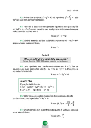 CÔNICAS E QUÁDRICAS


                                                                 x2
       02. Provar que a elipse 2x2 + y2 = 10 e a hipérbole y 2 −    = 1 são
homofocais (têm osmesmos focos).                                 4


         03. Pede-se a equação da hipérbole eqüilátera que passa pelo
ponto P = (4, −2). O centro coincide com a origem do sistema cartesiano e
os focos estão sobre o eixo x.

                                               Resp.: x2 − y2 = 12

        04. Achar a distância do foco superior da hipérbole 9y2 − 16x2 = 144
a cada uma de suas assíntotas.

                                               Resp.: 3


                                   Série B
            "Ah, como dói viver quando falta esperança."
           Manuel Bandeira (1886-1968), poeta e escritor pernambucano.


       05. Uma hipérbole tem um de seus vértices em A = (3, 0) e as
equações de suas assíntotas são 2x − 3y = 0 e 2x + 3y = 0. Determine a
equação da hipérbole.
                                               Resp.: 4x − 9y = 36
                                                          2     2




        SUGESTÃO:
        Equação da hipérbole:
        a) (2x − 3y) (2x + 3y) = k ou 4x2 − 9y2 = k
        b) A = (3, 0) ∈ hipérbole ⇒ k = 36


          06. Obter as coordenadas dos pontos de intersecção da reta
x − 4y − 4 = 0 com a hipérbole x2 − 4y2 = 16.
                                                                20 8 
                                               Resp.: (4, 0) e  − ,− 
                                                                3   3

         07. Uma hipérbole tem excentricidade igual a 2. Calcular o ângulo
entre as assíntotas.
                                                       2π
                                          Resp.: 2θ =
                                                        3
 