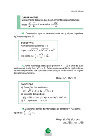 CÔNICAS E QUÁDRICAS


        OBSERVAÇÕES:
        Similarmente deduz-se que o comprimento da latus rectum da
               x2 y2                    2b2
        elipse 2 + 2 = 1 é também l =       .
               a   b                     a


         09. Demonstrar que a excentricidade de qualquer hipérbole
eqüilátera é igual a 2 .

       SUGESTÃO :
       Na hipérbole eqüilátera a = b.

       Logo c = a2 + b2 = a2 + a2 = a 2.

       Isto posto,   ε= c = a       2
                                        = 2.
                        a       a


        10. Uma hipérbole passa pelo ponto P = (1, 2) e uma de suas
assíntotas é a reta 3 y − 11x = 0. Determine a equação da hipérbole sa-
bendo-se que o eixo real coincide com o eixo y e o centro está na origem
do sistema cartesiano.

                                               Resp.: 9y2 − 11x2 = 25

       SUGESTÃO :
       a) Equações das assíntotas :
          3y − 11 x = 0 e 3y + 11 x = 0
       b) Equação da hipérbole:
          (3y − 11 x) (3y + 11 x) = k ou 9y2 − 11 x 2 = k
       c ) P ∈ hipérbole ⇒ k = 25.


        11. Calcular os pontos de intersecção da parábola y2 = 3x com a
          y2 x2
hipérbole    −     = 1.
          5 20

                                               Re sp.: (2, 6 ); (2, − 6 );
                                                       (10, 30 ); (10, − 30 )
 