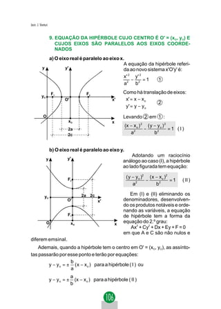 Jacir. J. Venturi


                    9. EQUAÇÃO DA HIPÉRBOLE CUJO CENTRO É O' = (xO, yO) E
                       CUJOS EIXOS SÃO PARALELOS AOS EIXOS COORDE-
                       NADOS
             a) O eixo real é paralelo ao eixo x.
                                                 A equação da hipérbole referi-
           y         y'                          da ao novo sistema x'O'y' é:
                                                 x' 2 y' 2
                                                     −     =1    1
                                                 a2 b 2

                    F1                   F2                    Como há translação de eixos:
           yO
                           O'                          x'      x' = x − x o
                                                                             2
                                                               y ' = y − y o
            O                                                  Levando 2 em 1 :
                             xO                        x
                                                               (x − x o ) 2 ( y − y o ) 2
                             2a                                            −              =1 (I)
                             2c                                   a2            b2


                    b) O eixo real é paralelo ao eixo y.
                                                                    Adotando um raciocínio
                y            y'
                                                               análogo ao caso (I), a hipérbole
                                                               ao lado figurada tem equação:

                                                                ( y − y o )2 ( x − x o )2
                             F2                                             −             =1   ( II )
                                                                    a2           b2

                                      2a 2c                       Em (I) e (II) eliminando os
              yO
                             O'                x'              denominadores, desenvolven-
                                                               do os produtos notáveis e orde-
                                                               nando as variáveis, a equação
                             F1                                de hipérbole tem a forma da
                O                xO                        x
                                                               equação do 2.º grau:
                                                                  Ax2 + Cy2 + Dx + Ey + F = 0
                                                               em que A e C são não nulos e
diferem emsinal.
    Ademais, quando a hipérbole tem o centro em O' = (xO, yO), as assínto-
tas passarão por esse ponto e terão por equações:
                   b
        y − y o = ± ( x − x o ) para a hipérbole ( I ) ou
                   a
                                 a
                    y − yo = ±     (x − x o ) para a hipérbole ( II )
                                 b
 