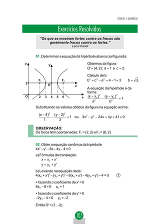 CÔNICAS E QUÁDRICAS



                     Exercícios Resolvidos
       "Os que se mostram fortes contra os fracos são
            geralmente fracos contra os fortes.”
                                Leoni Kanef


    01. Determinar a equação da hipérbole abaixo configurada:
y              y'                           Obtemos da figura :
                                            O' = (4, 2); a = 1 e c = 2.

                                            Cálculo de b:
      F1                F2                  b2 = c 2 − a2 = 4 − 1 = 3 ⇒ b = 3 .
2              O'                  x'
                                            A equação da hipérbole é da
                                            forma:
O     2    3    4   5    6              x   (x − x o ) 2 ( y − y o ) 2
                                                        −              =1
                                               a2            b2
    Substituindo os valores obtidos da figura na equação acima:

      (x − 4)2 ( y − 2)2
              −          = 1 ou         3x 2 − y 2 − 24 x + 4 y + 41 = 0
          1        3

    OBSERVAÇÃO:
    Os focos têm coordenadas: F1 = (2, 2) e F2 = (6, 2)


    02. Obter a equação canônica da hipérbole
    4x2 − y2 − 8x − 4y − 4 = 0
    a) Fórmulas de translação:
        x = x o + x'
       
        y = y o + y'
    b) Levando na equação dada:
    4(xO + x')2 − (yO + y')2 − 8(xO + x') − 4(yO + y') − 4 = 0    1

    * fazendo o coeficiente de x' = 0
    8xO − 8 = 0 ⇒ xO = 1

    * fazendo o coeficiente de y' = 0
    −2yO − 4 = 0 ⇒ yO = −2

    Então O' = (1, −2).
 