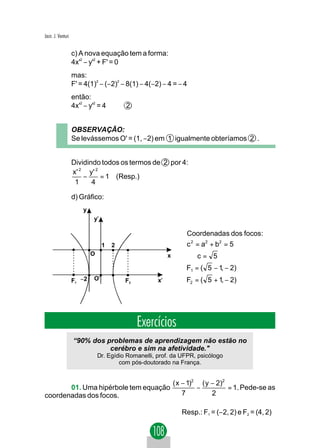 Jacir. J. Venturi


                    c) A nova equação tem a forma:
                    4x'2 − y'2 + F' = 0
                    mas:
                    F' = 4(1)2 − (−2)2 − 8(1) − 4(−2) − 4 = − 4
                    então:
                    4x'2 − y'2 = 4        2


                    OBSERVAÇÃO:
                    Se levássemos O' = (1, −2) em 1 igualmente obteríamos 2 .


                    Dividindo todos os termos de 2 por 4:
                    x' 2 y' 2
                        −     = 1 (Resp.)
                     1     4

                    d) Gráfico:
                        y
                             y'

                                                                   Coordenadas dos focos:
                                  1   2                            c 2 = a2 + b2 = 5 ⇒
                            O                              x       ⇒ c= 5
                                                                   F1 = ( 5 − 1 − 2)
                                                                               ,
                    F1 −2    O'           F2          x'           F2 = ( 5 + 1, − 2)




                                               Exercícios
                    “90% dos problemas de aprendizagem não estão no
                              cerébro e sim na afetividade."
                                Dr. Egídio Romanelli, prof. da UFPR, psicólogo
                                        com pós-doutorado na França.


                                                               ( x − 1)2 ( y − 2)2
       01. Uma hipérbole tem equação                                    −          = 1. Pede-se as
coordenadas dos focos.                                             7         2

                                                                  Resp.: F1 = (−2, 2) e F2 = (4, 2)
 