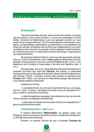 CÔNICAS E QUÁDRICAS


 CÔNICAS: RESENHA                            HISTÓRICA




        INTRODUÇÃO

         "Na maior parte das ciências, assevera Herman Hankel, uma gera-
ção põe abaixo o que a outra construiu, e o que uma estabeleceu a outra
desfaz. Somente na Matemática é que uma geração constrói um novo
andar sobre a antiga estrutura." Como na formação de uma estrutura geo-
lógica, as descobertas matemáticas se sedimentam e se estratificam ao
longo dos séculos. Entretanto não se infira que a Matemática é uma ciên-
cia estática e sim emcontínua evolução. As formulações inicialmente tênu-
es e difusas percorrem um espinhoso caminho até atingir a magnitude de
seu desenvolvimento.
         No presente epítome histórico, vamo-nos ater ao período conside-
rado por muitos historiadores como a fase áurea da Matemática da anti-
güidade. Esse período se inicia com a Escola Pitagórica (séc. VI a.C.), tem
seqüência com Euclides e Arquimedes e termina com Apolônio (séc. II
a.C.).
         Este apanágio, por si só, não justificaria esta resenha histórica no
presente livro-texto que trata das Cônicas. No entanto, é justamente
nesse período que se dá praticamente todo o desenvolvimento geométrico
das cônicas. Porém, o enfoque analítico das cônicas só acontece com
Fermat (1601-1665), uma vez que os matemáticos gregos não possuíam
uma notação algébrica adequada.
        Credita-se a Fermat:
         - o estabelecimento do princípio fundamental de que uma equa-
ção do 1.º grau, no plano, representa uma reta e que uma equação do 2.º
grau, no plano, representa uma cônica;
         - a determinação das equações mais simples da reta, da circunfe-
rência, da elipse, da parábola e da hipérbole;
         - a aplicação da rotação de eixos para reduzir uma equação do 2.º
grau à sua formamaissimples.

        PITÁGORAS (560(?) – 500(?) a.C.)
          A palavra Matemática (Mathematike, em grego) surgiu com
Pitágoras, que foi o primeiro a concebê-la como um sistema de pensamen-
to, fulcrado emprovas dedutivas.
          Existem, no entanto, indícios de que o chamado Teorema de
 