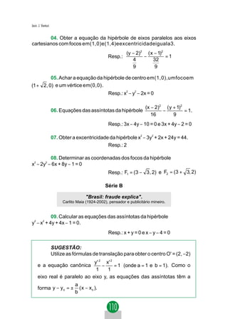 Jacir. J. Venturi


        04. Obter a equação da hipérbole de eixos paralelos aos eixos
cartesianos com focos em(1,0)e(1,4)eexcentricidadeiguala3.
                                                             (y − 2)2 ( x − 1)2
                                                  Resp.:             −          =1
                                                                4        32
                                                                9         9

         05. Achar a equação da hipérbole de centro em(1,0),umfocoem
(1 + 2, 0) e um vértice em(0,0).
                                                  Resp.: x2 − y2 − 2x = 0

                                                                         (x − 2)2 ( y + 1)2
                    06. Equações das assíntotas da hipérbole                     −          = 1.
                                                                            16        9
                                                  Resp.: 3x − 4y − 10 = 0 e 3x + 4y − 2 = 0

                    07. Obter a excentricidade da hipérbole x − 3y + 2x + 24y = 44.
                                                                     2      2



                                              Resp.: 2

          08. Determinar as coordenadas dos focos da hipérbole
x2 − 2y2 − 6x + 8y − 1 = 0
                                                  Resp.: F1 = (3 − 3 , 2) e F2 = (3 + 3, 2)

                                                 Série B

                                      "Brasil: fraude explica".
                         Carlito Maia (1924-2002), pensador e publicitário mineiro.


         09. Calcular as equações das assíntotas da hipérbole
y − x + 4y + 4x − 1 = 0.
 2   2



                                                  Resp.: x + y = 0 e x − y − 4 = 0

                    SUGESTÃO:
                    Utilize as fórmulas de translação para obter o centro O' = (2, −2)
                              y ' 2 x' 2
     e a equação canônica          −     = 1 (onde a = 1 e b = 1). Como o
                               1     1
     eixo real é paralelo ao eixo y, as equações das assíntotas têm a
                                a
     forma y − y o = ±            ( x − x o ).
                                b
 