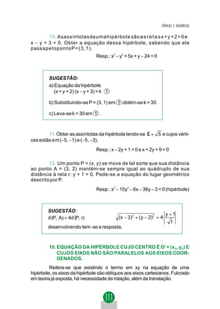 CÔNICAS E QUÁDRICAS

        10. Asassíntotasdeumahipérbole são a s r e t a s x + y + 2 = 0 e
x − y + 3 = 0. Obter a equação dessa hipérbole, sabendo que ela
passapelopontoP=(3,1).
                                 Resp.: x2 − y2 + 5x + y − 24 = 0



        SUGESTÃO:
        a) Equação da hipérbole
           (x + y + 2) (x − y + 3) = k 1

        b) Substituindo-se P = (3, 1) em 1 obtém-se k = 30.

        c) Leva-se k = 30 em 1 .



        11. Obter as assíntotas da hipérbole tendo-se      ε=       5 e cujos vérti-
ces estão em(−5, −1) e (−5, −3).
                                 Resp.: x − 2y + 1 = 0 e x + 2y + 9 = 0

        12. Um ponto P = (x, y) se move de tal sorte que sua distância
ao ponto A = (3, 2) mantém-se sempre igual ao quádruplo de sua
distância à reta r: y + 1 = 0. Pede-se a equação do lugar geométrico
descrito por P.
                                 Resp.: x2 − 15y2 − 6x − 36y − 3 = 0 (hipérbole)



        SUGESTÃO :
                                                                       y +1
        d (P, A) = 4d (P, r)       ⇒        (x − 3)2 + ( y − 2)2 = 4
                                                                          1
        desenvolvendo tem - se a resposta.



        10. EQUAÇÃO DA HIPÉRBOLE CUJO CENTRO É O' = (xO, yO) E
            CUJOS EIXOS NÃO SÃO PARALELOS AOS EIXOS COOR-
            DENADOS.
         Reitera-se que existindo o termo em xy na equação de uma
hipérbole, os eixos da hipérbole são oblíquos aos eixos cartesianos. Fulcrado
em teoria já exposta, há necessidade da rotação, além da translação.
 