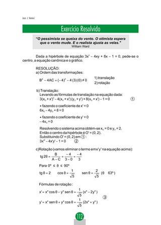 Jacir. J. Venturi



                                     Exercício Resolvido
                    “O pessimista se queixa do vento. O otimista espera
                      que o vento mude. E o realista ajusta as velas."
                                             William Ward


         Dada a hipérbole de equação 3x2 − 4xy + 8x − 1 = 0, pede-se o
centro, a equação canônica e o gráfico.

                    RESOLUÇÃO:
                    a) Ordem das transformações:
                                                              1) translação
                      B2 − 4AC = ( − 4)2 − 4 (3) (0) ≠ 0     
                                                              2) rotação
                    b) Translação:
                      Levando as fórmulas de translação na equação dada:
                      3(xO + x')2 − 4(xO + x') (yO + y') + 8(xO + x') − 1 = 0       1

                      * fazendo o coeficiente de x' = 0
                      6xO − 4yO + 8 = 0

                      * fazendo o coeficiente de y' = 0
                      − 4xO = 0
                      Resolvendo o sistema acima obtém-se xO = 0 e yO = 2.
                      Então o centro da hipérbole é O' = (0, 2).
                      Substituindo O' = (0, 2) em 1 :
                      3x'2 − 4x'y' − 1 = 0     2

                    c)Rotação (vamos eliminar o termo emx'y' na equação acima):
                               B     −4     −4
                      tg 2θ =     =       =
                              A−C 3−0         3
                      Para 0º ≤ θ ≤ 90º
                                            1                   2
                      tg θ = 2 ⇒ cos θ =           ⇒ sen θ =          ( θ ≅ 63º )
                                             5                  5

                     Fórmulas de rotação :
                                                    1             
                      x' = x" cos θ − y" sen θ =      (x" − 2y" ) 
                                                    5             
                                                                       3
                                                    1
                      y' = x" sen θ + y" cos θ =      (2x" + y" )
                                                    5             
                                                                  
 