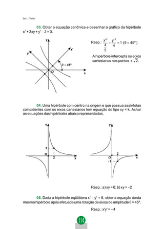 Jacir. J. Venturi


         03. Obter a equação canônica e desenhar o gráfico da hipérbole
x2 + 3xy + y2 − 2 = 0.

                    y                                   x' 2 y' 2
                                               Resp.:       −     = 1 ( θ = 45º )
                                                         4    4
                                  x'                    5
     y'
                                               A hipérbole intercepta os eixos
                                               cartesianos nos pontos ± 2 .
                            θ = 45º

                        O                  x




        04. Uma hipérbole com centro na origem e que possua assíntotas
coincidentes com os eixos cartesianos tem equação do tipo xy = k. Achar
as equações das hipérboles abaixo representadas.

                    y                                       y




                    3
                    O                                              2
                        2              x                   O                    x
                                                           −1




                                               Resp.: a) xy = 6; b) xy = −2

       05. Dada a hipérbole eqüilátera x2 − y2 = 8, obter a equação desta
mesma hipérbole após efetuada uma rotação de eixos de amplitude θ = 45º.
                                               Resp.: x'y' = − 4
 