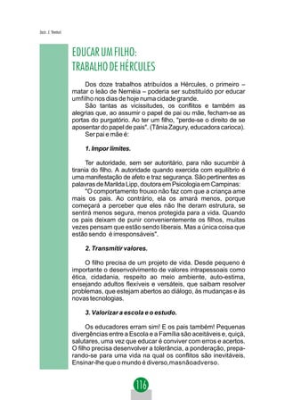 Jacir. J. Venturi



                    EDUCAR UM FILHO:
                    TRABALHO DE HÉRCULES
                         Dos doze trabalhos atribuídos a Hércules, o primeiro –
                    matar o leão de Neméia – poderia ser substituído por educar
                    umfilho nos dias de hoje numa cidade grande.
                         São tantas as vicissitudes, os conflitos e também as
                    alegrias que, ao assumir o papel de pai ou mãe, fecham-se as
                    portas do purgatório. Ao ter um filho, "perde-se o direito de se
                    aposentar do papel de pais". (Tânia Zagury, educadora carioca).
                         Ser pai e mãe é:

                        1. Impor limites.

                          Ter autoridade, sem ser autoritário, para não sucumbir à
                    tirania do filho. A autoridade quando exercida com equilíbrio é
                    uma manifestação de afeto e traz segurança. São pertinentes as
                    palavras de Marilda Lipp, doutora em Psicologia em Campinas:
                          "O comportamento frouxo não faz com que a criança ame
                    mais os pais. Ao contrário, ela os amará menos, porque
                    começará a perceber que eles não lhe deram estrutura, se
                    sentirá menos segura, menos protegida para a vida. Quando
                    os pais deixam de punir convenientemente os filhos, muitas
                    vezes pensam que estão sendo liberais. Mas a única coisa que
                    estão sendo é irresponsáveis".

                        2. Transmitir valores.

                         O filho precisa de um projeto de vida. Desde pequeno é
                    importante o desenvolvimento de valores intrapessoais como
                    ética, cidadania, respeito ao meio ambiente, auto-estima,
                    ensejando adultos flexíveis e versáteis, que saibam resolver
                    problemas, que estejam abertos ao diálogo, às mudanças e às
                    novas tecnologias.

                        3. Valorizar a escola e o estudo.

                          Os educadores erram sim! E os pais também! Pequenas
                    divergências entre a Escola e a Família são aceitáveis e, quiçá,
                    salutares, uma vez que educar é conviver com erros e acertos.
                    O filho precisa desenvolver a tolerância, a ponderação, prepa-
                    rando-se para uma vida na qual os conflitos são inevitáveis.
                    Ensinar-lhe que o mundo é diverso,masnãoadverso.
 