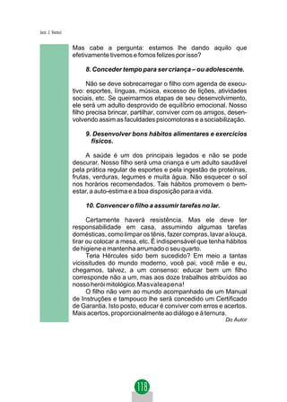 Jacir. J. Venturi


                    Mas cabe a pergunta: estamos lhe dando aquilo que
                    efetivamente tivemos e fomos felizes por isso?

                        8. Conceder tempo para ser criança – ou adolescente.

                          Não se deve sobrecarregar o filho com agenda de execu-
                    tivo: esportes, línguas, música, excesso de lições, atividades
                    sociais, etc. Se queimarmos etapas de seu desenvolvimento,
                    ele será um adulto desprovido de equilíbrio emocional. Nosso
                    filho precisa brincar, partilhar, conviver com os amigos, desen-
                    volvendo assim as faculdades psicomotoras e a sociabilização.

                        9. Desenvolver bons hábitos alimentares e exercícios
                          físicos.

                         A saúde é um dos principais legados e não se pode
                    descurar. Nosso filho será uma criança e um adulto saudável
                    pela prática regular de esportes e pela ingestão de proteínas,
                    frutas, verduras, legumes e muita água. Não esquecer o sol
                    nos horários recomendados. Tais hábitos promovem o bem-
                    estar, a auto-estima e a boa disposição para a vida.

                        10. Convencer o filho a assumir tarefas no lar.

                          Certamente haverá resistência. Mas ele deve ter
                    responsabilidade em casa, assumindo algumas tarefas
                    domésticas, como limpar os tênis, fazer compras, lavar a louça,
                    tirar ou colocar a mesa, etc. É indispensável que tenha hábitos
                    de higiene e mantenha arrumado o seu quarto.
                          Teria Hércules sido bem sucedido? Em meio a tantas
                    vicissitudes do mundo moderno, você pai, você mãe e eu,
                    chegamos, talvez, a um consenso: educar bem um filho
                    corresponde não a um, mas aos doze trabalhos atribuídos ao
                    nosso herói mitológico.Masvaleapena!
                          O filho não vem ao mundo acompanhado de um Manual
                    de Instruções e tampouco lhe será concedido um Certificado
                    de Garantia. Isto posto, educar é conviver com erros e acertos.
                    Mais acertos, proporcionalmente ao diálogo e à ternura.
                                                                            Do Autor
 