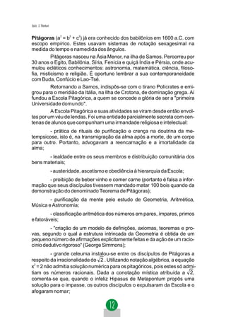 Jacir. J. Venturi


Pitágoras (a2 = b2 + c2) já era conhecido dos babilônios em 1600 a.C. com
escopo empírico. Estes usavam sistemas de notação sexagesimal na
medida do tempo e namedida dos ângulos.
          Pitágoras nasceu na Ásia Menor, na ilha de Samos. Percorreu por
30 anos o Egito, Babilônia, Síria, Fenícia e quiçá Índia e Pérsia, onde acu-
mulou ecléticos conhecimentos: astronomia, matemática, ciência, filoso-
fia, misticismo e religião. É oportuno lembrar a sua contemporaneidade
com Buda, Confúcio e Lao-Tsé.
          Retornando a Samos, indispôs-se com o tirano Polícrates e emi-
grou para o meridião da Itália, na Ilha de Crotona, de dominação grega. Aí
fundou a Escola Pitagórica, a quem se concede a glória de ser a "primeira
Universidade domundo".
          A Escola Pitagórica e suas atividades se viram desde então envol-
tas por um véu de lendas. Foi uma entidade parcialmente secreta com cen-
tenas de alunos que compunham uma irmandade religiosa e intelectual:
        - prática de rituais de purificação e crença na doutrina da me-
tempsicose, isto é, na transmigração da alma após a morte, de um corpo
para outro. Portanto, advogavam a reencarnação e a imortalidade da
alma;
       - lealdade entre os seus membros e distribuição comunitária dos
bens materiais;
                    - austeridade, ascetismo e obediência à hierarquia da Escola;
       - proibição de beber vinho e comer carne (portanto é falsa a infor-
mação que seus discípulos tivessem mandado matar 100 bois quando da
demonstração do denominado Teorema de Pitágoras);
        - purificação da mente pelo estudo de Geometria, Aritmética,
Música e Astronomia;
         - classificação aritmética dos números em pares, ímpares, primos
e fatoráveis;
         - "criação de um modelo de definições, axiomas, teoremas e pro-
vas, segundo o qual a estrutura intrincada da Geometria é obtida de um
pequeno número de afirmações explicitamente feitas e da ação de um racio-
cínio dedutivo rigoroso" (George Simmons);
         - grande celeuma instalou-se entre os discípulos de Pitágoras a
respeito da irracionalidade do 2 . Utilizando notação algébrica, a equação
  2
x = 2 não admitia solução numérica para os pitagóricos, pois estes só admi-
tiam os números racionais. Dada a conotação mística atribuída a 2,
comenta-se que, quando o infeliz Hipasus de Metapontum propôs uma
solução para o impasse, os outros discípulos o expulsaram da Escola e o
afogaram nomar;
 