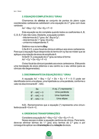 Jacir. J. Venturi


                    2. EQUAÇÃO COMPLETA DO 2.°GRAU
         Chamamos de cônica ao conjunto de pontos do plano cujas
coordenadas cartesianas satisfazem uma equação do 2.º grau com duas
variáveis:
         Ax2 + Bxy + Cy2 + Dx + Ey + F = 0
         Esta equação se diz completa quando todos os coeficientes A, B,
C, D, E, F são não nulos. Destarte, a equação contém:
         - três termos do 2.º grau: Ax2, Bxy e Cy2;
         - dois termos do 1.º grau: Dx e Ey;
         - umtermo independente: F.
         Detêmo-nos no termo Bxy:
         I) Se B ≠ 0, o eixo focal da cônica é oblíquo aos eixos cartesianos.
Para que a equação fique desprovida do termo em xy faz-se mister que se
aplique uma rotação de eixos de amplitude θ.
         II) Se B = 0, a equação do 2.º grau se reduz à forma:
         Ax2 + Cy2 + Dx + Ey + F = 0
        O eixo focal da cônica é paralelo aos eixos cartesianos. Efetuando
uma translação de eixos obtemos o seu centro ou o seu vértice (para as
cônicas não degeneradas).

                    3. DISCRIMINANTE DA EQUAÇÃO DO 2.° GRAU
          A equação Ax2 + Bxy + Cy2 + Dx + Ey + F = 0 (*) pode ser
identificada como uma elipse, uma hipérbole ou uma parábola, conforme o
valor do discriminante B2 − 4AC.

                                Se          A eq. (*) representa
                           B − 4AC = 0
                            2
                                              Uma parábola
                           B2 − 4AC > 0       Uma hipérbole
                           B − 4AC < 0          Uma elipse
                            2




         N.B.: Rememoramos que a equação (*) representa uma circun-
ferência se B = 0 e A = C.

                    4. ORDEM DAS TRANSFORMAÇÕES
       Considere a equação Ax2 + Bxy + Cy2 + Dx + Ey + F = 0.
       Nosso escopo é obter a equação canônica da cônica. Para tanto,
deve-se eliminar termos do 1.º grau e/ou termos do 2.º grau e por
conseguinte aplicar-se-á translação e/ou rotação de eixos.
 