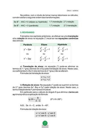 CÔNICAS E QUÁDRICAS

       Na prática, com o intuito de tornar menos laboriosos os cálculos,
convém adotar a seguinte ordem das transformações.

 Se B2 − 4AC ≠ 0 (elipse ou hipérbole) 1.º) translação 2.º) rotação
 Se B2 − 4AC = 0 (parábola)                 1.º) rotação          2.º) translação


        5. REVISANDO
        Fulcrados nos capítulos anteriores, ao efetuar-se uma translação
e/ou rotação de eixos na equação (*) recai-se nas equações canônicas
das cônicas:
           Parábola               Elipse                 Hipérbole
                                  2    2
                                 x     y                 x2 y2
            y 2 = 2px              2
                                     + 2 =1                −   =1
                                 a    b                  a2 b2
               ou                    ou                    ou
                                 x2 y2                   y2 x2
            x 2 = 2py               +   =1                 −   =1
                                 b 2 a2                  a2 b2

         a) Translação de eixos: na equação (*) pode-se eliminar os
termos do 1.º grau (termos Dx e Ey) pela translação de eixos. Neste caso,
os coeficientes A, B e C (dos termos do 2.º grau) não se alteram.
         Fórmulas de translação de eixos:
                                  x = xO + x'
                                  y = yO + y'

         b) Rotação de eixos: Na equação (*) pode-se suprimir os termos
do 2.º grau (termos Ax2, Bxy e Cy2) pela rotação de eixos. Neste caso, o
termo independente F permanece imutável.
         Em particular para o cálculo do ângulo θ que elimina o termo em
xy émaisprática a aplicação da fórmula:
                             B
                 tg 2 θ =                       (0º ≤ θ ≤ 90º )
                            A−C

        N.B. : Se A = C, então θ = 45º.
        Fórmulas de rotação de eixos:
                            x = x' cos θ − y' sen θ
                            y = x' sen θ + y' cos θ
 
