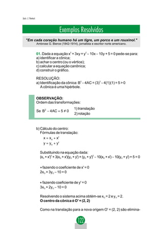 Jacir. J. Venturi



                                     Exemplos Resolvidos
    "Em cada coração humano há um tigre, um porco e um rouxinol."
                    Ambrose G. Bierce (1842-1914), jornalista e escritor norte americano.


                    01. Dada a equação x2 + 3xy + y2 − 10x − 10y + 5 = 0 pede-se para:
                    a) identificar a cônica;
                    b) achar o centro (ou o vértice);
                    c) calcular a equação canônica;
                    d) construir o gráfico.

                    RESOLUÇÃO:
                    a) Identificação da cônica: B2 − 4AC = (3)2 − 4(1)(1) = 5 > 0
                       A cônica é uma hipérbole.


                    OBSERVAÇÃO:
                    Ordem das transformações:
                                          1) translação
                    Se B2 − 4 AC = 5 ≠ 0 
                                          2) rotação


                    b) Cálculo do centro:
                       Fórmulas de translação:
                        x = x o + x'
                       
                        y = y o + y'

                      Substituindo na equação dada:
                      (xO + x')2 + 3(xO + x')(yO + y') + (yO + y')2 − 10(xO + x') − 10(yO + y') + 5 = 0


                      * fazendo o coeficiente de x' = 0
                      2xO + 3yO − 10 = 0


                      * fazendo coeficiente de y' = 0
                      3xO + 2yO − 10 = 0

                      Resolvendo o sistema acima obtém-se xO = 2 e yO = 2.
                      O centro da cônica é O' = (2, 2)

                      Como na translação para a nova origem O' = (2, 2) são elimina-
 