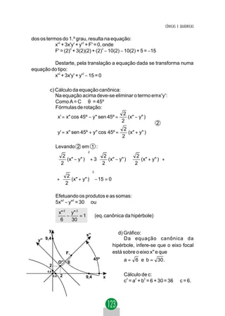 CÔNICAS E QUÁDRICAS


dos os termos do 1.º grau, resulta na equação:
           x'2 + 3x'y' + y'2 + F' = 0, onde
           F' = (2)2 + 3(2)(2) + (2)2 − 10(2) − 10(2) + 5 = −15

         Destarte, pela translação a equação dada se transforma numa
equação do tipo:
         x'2 + 3x'y' + y'2 − 15 = 0

         c) Cálculo da equação canônica:
            Na equação acima deve-se eliminar o termo emx'y':
            Como A = C ⇒ θ = 45º
            Fórmulas de rotação:
                                             2            
             x' = x" cos 45º − y" sen 45º =    (x" − y" ) 
                                            2             
                                                           2
                                             2            
             y' = x" sen 45º + y" cos 45º =    (x" + y" )
                                            2             

                Levando 2 em 1 :
                                    2
                 2                 2             2           
                   (x" − y" ) + 3    (x" − y" )    (x" + y" ) +
                 2
                             
                                    2
                                                   2
                                                                
                                                                  
                                         2
                      2           
                    +   (x" + y" ) − 15 = 0
                     
                      2           
                                   

                Efetuando os produtos e as somas:
                5x" − y" = 30 ou
                   2    2




                    x" 2 y" 2
                        −     =1             (eq. canônica da hipérbole)
                     6    30

         y
                                   x''                  d) Gráfico:
   y'' 9,4                                                 Da equação canônica da
                                                     hipérbole, infere-se que o eixo focal
                         F1                          está sobre o eixo x" e que
                                         45º              a = 6 e b = 30 .
                    O'' 6
         2
        0,6
              0,6    2           9,4            x
                                                          Cálculo de c:
                                                          c = a + b = 6 + 30 = 36 ⇒ c = 6.
                                                           2   2   2
 