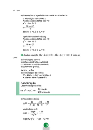 Jacir. J. Venturi


                    e) Interseção da hipérbole com os eixos cartesianos:
                       I) Interseção com o eixo x
                       Na equação dada faz-se y = 0
                       x2 − 10x + 5 = 0
                            10 ± 4 5
                      x=
                                2
                       donde: x1 = 0,6 e x2 = 9,4

                      II) Interseção com o eixo y
                      Na equação dada faz-se x = 0
                      y − 10y + 5 = 0
                        2


                           10 ± 4 5
                      y=
                               2
                      donde: y1 = 0,6 e y2 = 9,4

                    02. Dada a equação 16x2 − 24xy + 9y2 − 38x − 34y + 101 = 0, pede-se
para:
                    a) identificar a cônica;
                    b) achar o centro (ou o vértice);
                    c) calcular a equação canônica;
                    d) construir o gráfico.
                    RESOLUÇÃO:
                    a) identificação da cônica:
                       B2 − 4AC = (− 24)2 − 4(16)(9) = 0
                       A cônica é uma parábola.

                    OBSERVAÇÃO:
                    Ordem das operações:
                                      1) rotação
                    Se B2 − 4 AC = 0 
                                      2) translação


                    b) rotação dos eixos:
                                  B    − 24    − 24
                      tg 2θ =        =       =
                                A − C 16 − 9    7

                      * cálculo da tg θ:
                                 2 tg θ      − 24
                      tg 2θ =              =
                                1 − tg 2 θ    7

                      logo: 12 tg2θ − 7 tgθ − 12 = 0
 