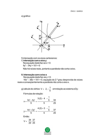 CÔNICAS E QUÁDRICAS

    e) gráfico:

                               y
                                                x'

                         y''                         x''




                  y'       37      2     V
                           25

                                   53º
                               O       34                  x
                                       25



    f) interseção com os eixos cartesianos:
    l. interseção com o eixo y
       Na equação dada faz-se x = 0:
       9y2 − 34y + 101 = 0
       Não há raízes reais, portanto a parábola não corta o eixo.

    II. Interseção com o eixo x
        Na equação dada faz-se y = 0:
        16x2 − 38x + 101 = 0, equação do 2.º grau desprovida de raízes
reais e conseqüentemente a parábola não corta o eixo x.

                                   1
    g) cálculo do vértice V =  2, −  emrelação ao sistema xOy:
                                   5
      Fórmulas de rotação:
                                   1
                        3 (2) − 4  − 
         3 x' − 4 y '              5  = 34
      x=              =
              5                5          25
                                    1
                         4 (2) + 3  − 
         4 x' + 3 y'                5  = 37
      y=             =
              5                 5          25
      Então:
          34 37 
      V = ,     
          25 25 
 