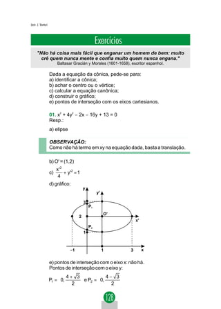 Jacir. J. Venturi



                                                   Exercícios
      "Não há coisa mais fácil que enganar um homem de bem: muito
        crê quem nunca mente e confia muito quem nunca engana."
                         Baltasar Gracián y Morales (1601-1658), escritor espanhol.

                    Dada a equação da cônica, pede-se para:
                    a) identificar a cônica;
                    b) achar o centro ou o vértice;
                    c) calcular a equação canônica;
                    d) construir o gráfico;
                    e) pontos de interseção com os eixos cartesianos.

                    01. x2 + 4y2 − 2x − 16y + 13 = 0
                    Resp.:
                    a) elipse

                    OBSERVAÇÃO:
                    Como não há termo em xy na equação dada, basta a translação.

                    b) O' = (1,2)
                         x '2
                    c)        + y'2 = 1
                          4
                    d) gráfico:
                                          y
                                                   y'

                                          3
                                              P1
                                                        O'
                                      2
                                                                     x'
                                              P2
                                          1



                                 −1                     1        3        x


                    e) pontos de interseção com o eixo x: não há.
                    Pontos de interseção com o eixo y:
                          4+ 3                   
                    P1 =  0,    e P2 =  0, 4 − 3 
                               
                              2                2 
                                                  
 