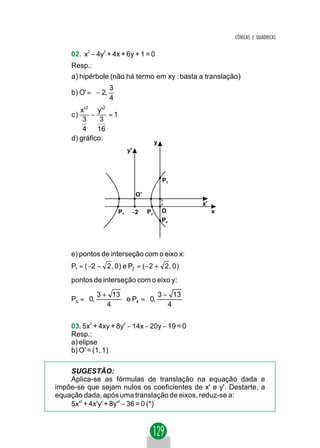 CÔNICAS E QUÁDRICAS


    02. x2 − 4y2 + 4x + 6y + 1 = 0
    Resp.:
     a) hipérbole (não há termo em xy : basta a translação )
                 3
    b) O' =  − 2, 
                 4
        x'2 y'2
     c)     −    =1
         3     3
         4    16
     d) gráfico:
                                           y
                            y'



                                               P3

                                 O'
                                               3
                                               4    x'
                       P1    −2       P2       O         x
                                               P4




    e) pontos de interseção com o eixo x:
    P1 = ( −2 − 2 , 0) e P2 = ( −2 + 2 , 0)
    pontos de interseção com o eixo y:
          3 + 13                    
    P3 =  0,      e P4 =  0, 3 − 13 
             4                  4   
                                    

    03. 5x2 + 4xy + 8y2 − 14x − 20y − 19 = 0
    Resp.:
    a) elipse
    b) O' = (1, 1)

    SUGESTÃO:
    Aplica-se as fórmulas de translação na equação dada e
impõe-se que sejam nulos os coeficientes de x' e y'. Destarte, a
equação dada, após uma translação de eixos, reduz-se a:
    5x'2 + 4x'y' + 8y'2 − 36 = 0 (*)
 