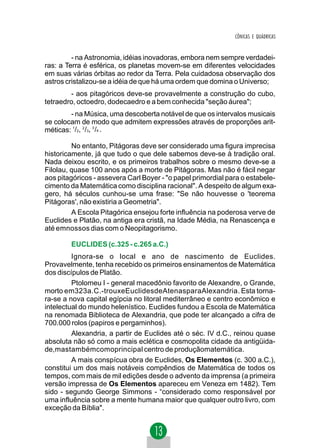 CÔNICAS E QUÁDRICAS


         - na Astronomia, idéias inovadoras, embora nem sempre verdadei-
ras: a Terra é esférica, os planetas movem-se em diferentes velocidades
em suas várias órbitas ao redor da Terra. Pela cuidadosa observação dos
astros cristalizou-se a idéia de que há uma ordem que domina o Universo;
        - aos pitagóricos deve-se provavelmente a construção do cubo,
tetraedro, octoedro, dodecaedro e a bem conhecida "seção áurea";
        - na Música, uma descoberta notável de que os intervalos musicais
se colocam de modo que admitem expressões através de proporções arit-
méticas: 1/2, 2 /3, 3 /4 .

         No entanto, Pitágoras deve ser considerado uma figura imprecisa
historicamente, já que tudo o que dele sabemos deve-se à tradição oral.
Nada deixou escrito, e os primeiros trabalhos sobre o mesmo deve-se a
Filolau, quase 100 anos após a morte de Pitágoras. Mas não é fácil negar
aos pitagóricos - assevera Carl Boyer - "o papel primordial para o estabele-
cimento da Matemática como disciplina racional". A despeito de algum exa-
gero, há séculos cunhou-se uma frase: "Se não houvesse o 'teorema
Pitágoras', não existiria a Geometria".
         A Escola Pitagórica ensejou forte influência na poderosa verve de
Euclides e Platão, na antiga era cristã, na Idade Média, na Renascença e
até emnossos dias com o Neopitagorismo.

        EUCLIDES (c.325 - c.265 a.C.)
         Ignora-se o local e ano de nascimento de Euclides.
Provavelmente, tenha recebido os primeiros ensinamentos de Matemática
dos discípulos de Platão.
         Ptolomeu I - general macedônio favorito de Alexandre, o Grande,
morto em323a.C.-trouxeEuclidesdeAtenasparaAlexandria. Esta torna-
ra-se a nova capital egípcia no litoral mediterrâneo e centro econômico e
intelectual do mundo helenístico. Euclides fundou a Escola de Matemática
na renomada Biblioteca de Alexandria, que pode ter alcançado a cifra de
700.000 rolos (papiros e pergaminhos).
         Alexandria, a partir de Euclides até o séc. IV d.C., reinou quase
absoluta não só como a mais eclética e cosmopolita cidade da antigüida-
de,mastambémcomoprincipal centro de produçãomatemática.
         A mais conspícua obra de Euclides, Os Elementos (c. 300 a.C.),
constitui um dos mais notáveis compêndios de Matemática de todos os
tempos, com mais de mil edições desde o advento da imprensa (a primeira
versão impressa de Os Elementos apareceu em Veneza em 1482). Tem
sido - segundo George Simmons - “considerado como responsável por
uma influência sobre a mente humana maior que qualquer outro livro, com
exceção da Bíblia".
 