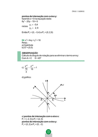 CÔNICAS E QUÁDRICAS

pontos de interseção com o eixo y:
fazendo x = 0 na equação dada:
8y2 − 20y − 19 = 0
       y1 = − 0,4
raízes 
       y 2 = 2, 9
Então P3 = (0; − 0,4) e P4 = (0; 2,9)


04. x2 + 4xy + y2 = 16
Resp.:
a) hipérbole
b) O' = (0,0)

OBSERVAÇÃO:
Cálculo do ângulo de rotação para se eliminar o termo emxy:
Com A = C ⇒ θ = 45º


     x" 2 y " 2
c)       −      =1
     16    16
      3

d) gráfico:
                              y

                                                  x'
              y'

                                  P3
                                            45º

                         P1            P2              x

                                  P4




e) pontos de interseção com o eixo x:
P1 = (−2, 0) e P2 = (2, 0)
pontos de interseção com o eixo y:
P3 = (0, 2) e P4 = (0, −2)
 